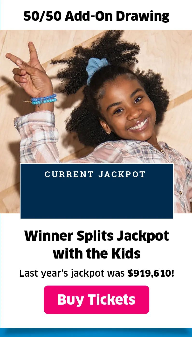 50/50 Add-On Drawing: Winner splits jackpot with the kids; last year's jackpot was $919,420